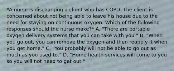 *A nurse is discharging a client who has COPD. The client is concerned about not being able to leave his house due to the need for staying on continuous oxygen. Which of the following responses should the nurse make?* A. "There are portable oxygen delivery systems that you can take with you." B. "When you go out, you can remove the oxygen and then reapply it when you get home." C. "You probably will not be able to go out as much as you used to." D. "Home health services will come to you so you will not need to get out."