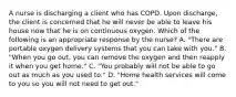 A nurse is discharging a client who has COPD. Upon discharge, the client is concerned that he will never be able to leave his house now that he is on continuous oxygen. Which of the following is an appropriate response by the nurse? A. "There are portable oxygen delivery systems that you can take with you." B. "When you go out, you can remove the oxygen and then reapply it when you get home." C. "You probably will not be able to go out as much as you used to." D. "Home health services will come to you so you will not need to get out."