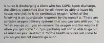 A nurse is discharging a client who has COPD. Upon discharge, the client is concerned that he will never be able to leave his house now that he is on continuous oxygen. Which of the following is an appropriate response by the nurse? a. "There are portable oxygen delivery systems that you can take with you." b. "when you go out, you an remove the oxygen and the reapply it when you get home." c. "you probably will not be able to go out as much as you used to." d. "home health services will come to you so you will not need to go out."