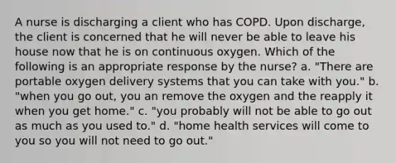 A nurse is discharging a client who has COPD. Upon discharge, the client is concerned that he will never be able to leave his house now that he is on continuous oxygen. Which of the following is an appropriate response by the nurse? a. "There are portable oxygen delivery systems that you can take with you." b. "when you go out, you an remove the oxygen and the reapply it when you get home." c. "you probably will not be able to go out as much as you used to." d. "home health services will come to you so you will not need to go out."