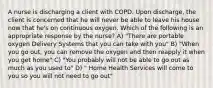 A nurse is discharging a client with COPD. Upon discharge, the client is concerned that he will never be able to leave his house now that he's on continuous oxygen. Which of the following is an appropriate response by the nurse? A) "There are portable oxygen Delivery Systems that you can take with you" B) "When you go out, you can remove the oxygen and then reapply it when you get home" C) "You probably will not be able to go out as much as you used to" D) " Home Health Services will come to you so you will not need to go out"