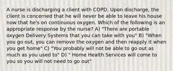 A nurse is discharging a client with COPD. Upon discharge, the client is concerned that he will never be able to leave his house now that he's on continuous oxygen. Which of the following is an appropriate response by the nurse? A) "There are portable oxygen Delivery Systems that you can take with you" B) "When you go out, you can remove the oxygen and then reapply it when you get home" C) "You probably will not be able to go out as much as you used to" D) " Home Health Services will come to you so you will not need to go out"