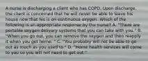 A nurse is discharging a client who has COPD. Upon discharge, the client is concerned that he will never be able to leave his house now that his is on continuous oxygen. Which of the following is an appropriate response by the nurse? A. "There are portable oxygen delivery systems that you can take with you." B. "When you go out, you can remove the oxygen and then reapply it when you get home. " C. "You probably will not be able to go out as much as you used to." D. "Home health services will come to you so you will not need to get out."