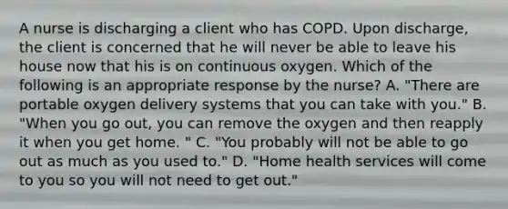 A nurse is discharging a client who has COPD. Upon discharge, the client is concerned that he will never be able to leave his house now that his is on continuous oxygen. Which of the following is an appropriate response by the nurse? A. "There are portable oxygen delivery systems that you can take with you." B. "When you go out, you can remove the oxygen and then reapply it when you get home. " C. "You probably will not be able to go out as much as you used to." D. "Home health services will come to you so you will not need to get out."