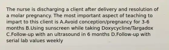 The nurse is discharging a client after delivery and resolution of a molar pregnancy. The most important aspect of teaching to impart to this client is A.Avoid conception/pregnancy for 3-6 months B.Using sunscreen while taking Doxycycline/Targadox C.Follow-up with an ultrasound in 6 months D.Follow-up with serial lab values weekly