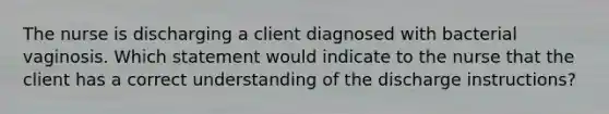 The nurse is discharging a client diagnosed with bacterial vaginosis. Which statement would indicate to the nurse that the client has a correct understanding of the discharge instructions?