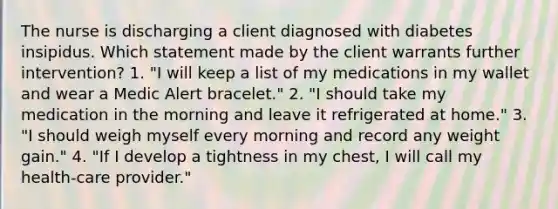 The nurse is discharging a client diagnosed with diabetes insipidus. Which statement made by the client warrants further intervention? 1. "I will keep a list of my medications in my wallet and wear a Medic Alert bracelet." 2. "I should take my medication in the morning and leave it refrigerated at home." 3. "I should weigh myself every morning and record any weight gain." 4. "If I develop a tightness in my chest, I will call my health-care provider."