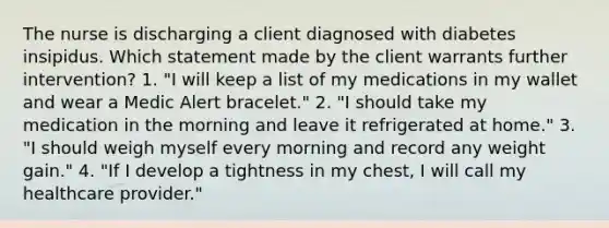 The nurse is discharging a client diagnosed with diabetes insipidus. Which statement made by the client warrants further intervention? 1. "I will keep a list of my medications in my wallet and wear a Medic Alert bracelet." 2. "I should take my medication in the morning and leave it refrigerated at home." 3. "I should weigh myself every morning and record any weight gain." 4. "If I develop a tightness in my chest, I will call my healthcare provider."