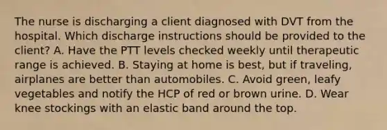 The nurse is discharging a client diagnosed with DVT from the hospital. Which discharge instructions should be provided to the client? A. Have the PTT levels checked weekly until therapeutic range is achieved. B. Staying at home is best, but if traveling, airplanes are better than automobiles. C. Avoid green, leafy vegetables and notify the HCP of red or brown urine. D. Wear knee stockings with an elastic band around the top.