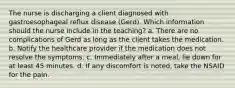 The nurse is discharging a client diagnosed with gastroesophageal reflux disease (Gerd). Which information should the nurse include in the teaching? a. There are no complications of Gerd as long as the client takes the medication. b. Notify the healthcare provider if the medication does not resolve the symptoms. c. Immediately after a meal, lie down for at least 45 minutes. d. If any discomfort is noted, take the NSAID for the pain.