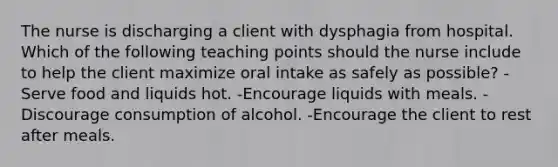 The nurse is discharging a client with dysphagia from hospital. Which of the following teaching points should the nurse include to help the client maximize oral intake as safely as possible? -Serve food and liquids hot. -Encourage liquids with meals. -Discourage consumption of alcohol. -Encourage the client to rest after meals.