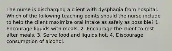 The nurse is discharging a client with dysphagia from hospital. Which of the following teaching points should the nurse include to help the client maximize oral intake as safely as possible? 1. Encourage liquids with meals. 2. Encourage the client to rest after meals. 3. Serve food and liquids hot. 4. Discourage consumption of alcohol.