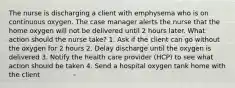 The nurse is discharging a client with emphysema who is on continuous oxygen. The case manager alerts the nurse that the home oxygen will not be delivered until 2 hours later. What action should the nurse take? 1. Ask if the client can go without the oxygen for 2 hours 2. Delay discharge until the oxygen is delivered 3. Notify the health care provider (HCP) to see what action should be taken 4. Send a hospital oxygen tank home with the client