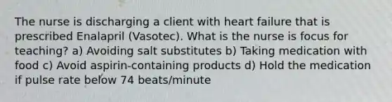 The nurse is discharging a client with heart failure that is prescribed Enalapril (Vasotec). What is the nurse is focus for teaching? a) Avoiding salt substitutes b) Taking medication with food c) Avoid aspirin-containing products d) Hold the medication if pulse rate below 74 beats/minute