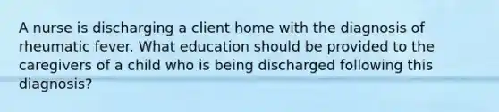 A nurse is discharging a client home with the diagnosis of rheumatic fever. What education should be provided to the caregivers of a child who is being discharged following this diagnosis?