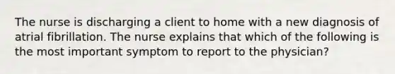 The nurse is discharging a client to home with a new diagnosis of atrial fibrillation. The nurse explains that which of the following is the most important symptom to report to the physician?