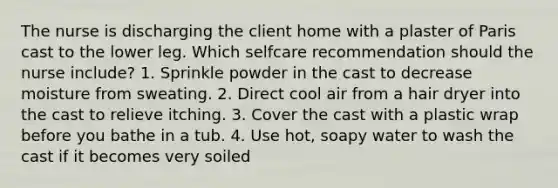 The nurse is discharging the client home with a plaster of Paris cast to the lower leg. Which selfcare recommendation should the nurse include? 1. Sprinkle powder in the cast to decrease moisture from sweating. 2. Direct cool air from a hair dryer into the cast to relieve itching. 3. Cover the cast with a plastic wrap before you bathe in a tub. 4. Use hot, soapy water to wash the cast if it becomes very soiled