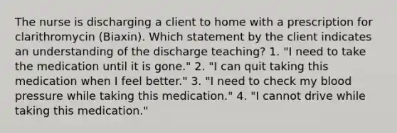 The nurse is discharging a client to home with a prescription for clarithromycin (Biaxin). Which statement by the client indicates an understanding of the discharge teaching? 1. "I need to take the medication until it is gone." 2. "I can quit taking this medication when I feel better." 3. "I need to check my blood pressure while taking this medication." 4. "I cannot drive while taking this medication."