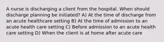 A nurse is discharging a client from the hospital. When should discharge planning be initiated? A) At the time of discharge from an acute healthcare setting B) At the time of admission to an acute health care setting C) Before admission to an acute health care setting D) When the client is at home after acute care