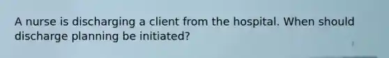 A nurse is discharging a client from the hospital. When should discharge planning be initiated?