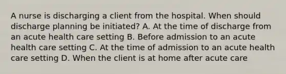 A nurse is discharging a client from the hospital. When should discharge planning be initiated? A. At the time of discharge from an acute health care setting B. Before admission to an acute health care setting C. At the time of admission to an acute health care setting D. When the client is at home after acute care