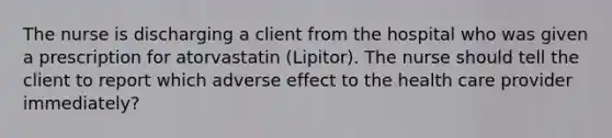 The nurse is discharging a client from the hospital who was given a prescription for atorvastatin (Lipitor). The nurse should tell the client to report which adverse effect to the health care provider immediately?