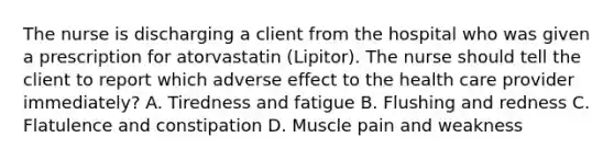 The nurse is discharging a client from the hospital who was given a prescription for atorvastatin (Lipitor). The nurse should tell the client to report which adverse effect to the health care provider immediately? A. Tiredness and fatigue B. Flushing and redness C. Flatulence and constipation D. Muscle pain and weakness