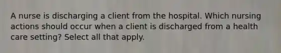 A nurse is discharging a client from the hospital. Which nursing actions should occur when a client is discharged from a health care setting? Select all that apply.