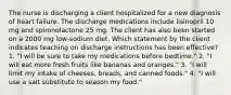 The nurse is discharging a client hospitalized for a new diagnosis of heart failure. The discharge medications include lisinopril 10 mg and spironolactone 25 mg. The client has also been started on a 2000 mg low-sodium diet. Which statement by the client indicates teaching on discharge instructions has been effective? 1. "I will be sure to take my medications before bedtime." 2. "I will eat more fresh fruits like bananas and oranges." 3. "I will limit my intake of cheeses, breads, and canned foods." 4. "I will use a salt substitute to season my food."