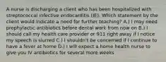 A nurse is discharging a client who has been hospitalized with streptococcal infective endocarditis (IE). Which statement by the client would indicate a need for further teaching? A.) I may need prophylactic antibiotics before dental work from now on B.) I should call my health care provider or 911 right away if I notice my speech is slurred C.) I shouldn't be concerned if I continue to have a fever at home D.) I will expect a home health nurse to give you IV antibiotics for several more weeks