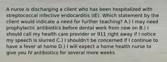 A nurse is discharging a client who has been hospitalized with streptococcal infective endocarditis (IE). Which statement by the client would indicate a need for further teaching? A.) I may need prophylactic antibiotics before dental work from now on B.) I should call my health care provider or 911 right away if I notice my speech is slurred C.) I shouldn't be concerned if I continue to have a fever at home D.) I will expect a home health nurse to give you IV antibiotics for several more weeks