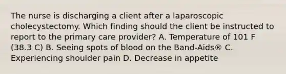 The nurse is discharging a client after a laparoscopic cholecystectomy. Which finding should the client be instructed to report to the primary care provider? A. Temperature of 101 F (38.3 C) B. Seeing spots of blood on the Band-Aids® C. Experiencing shoulder pain D. Decrease in appetite