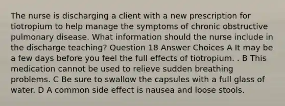 The nurse is discharging a client with a new prescription for tiotropium to help manage the symptoms of chronic obstructive pulmonary disease. What information should the nurse include in the discharge teaching? Question 18 Answer Choices A It may be a few days before you feel the full effects of tiotropium. . B This medication cannot be used to relieve sudden breathing problems. C Be sure to swallow the capsules with a full glass of water. D A common side effect is nausea and loose stools.