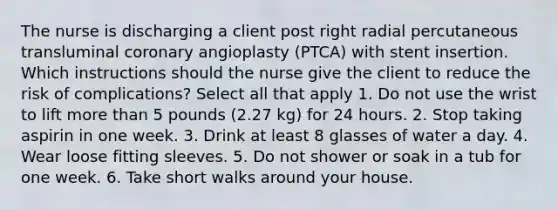 The nurse is discharging a client post right radial percutaneous transluminal coronary angioplasty (PTCA) with stent insertion. Which instructions should the nurse give the client to reduce the risk of complications? Select all that apply 1. Do not use the wrist to lift more than 5 pounds (2.27 kg) for 24 hours. 2. Stop taking aspirin in one week. 3. Drink at least 8 glasses of water a day. 4. Wear loose fitting sleeves. 5. Do not shower or soak in a tub for one week. 6. Take short walks around your house.