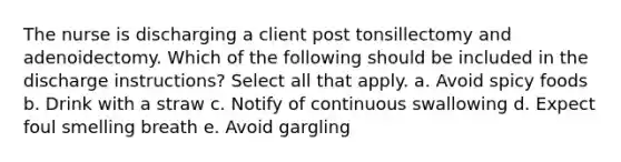 The nurse is discharging a client post tonsillectomy and adenoidectomy. Which of the following should be included in the discharge instructions? Select all that apply. a. Avoid spicy foods b. Drink with a straw c. Notify of continuous swallowing d. Expect foul smelling breath e. Avoid gargling