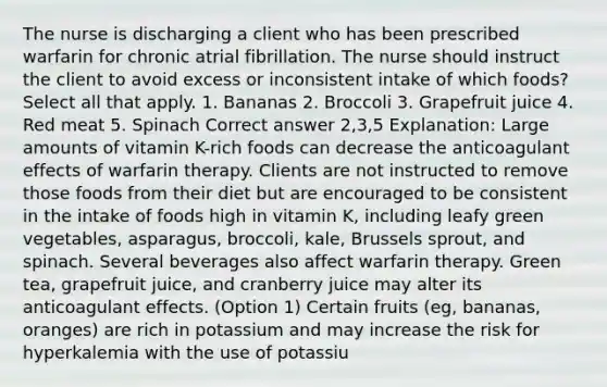 The nurse is discharging a client who has been prescribed warfarin for chronic atrial fibrillation. The nurse should instruct the client to avoid excess or inconsistent intake of which foods? Select all that apply. 1. Bananas 2. Broccoli 3. Grapefruit juice 4. Red meat 5. Spinach Correct answer 2,3,5 Explanation: Large amounts of vitamin K-rich foods can decrease the anticoagulant effects of warfarin therapy. Clients are not instructed to remove those foods from their diet but are encouraged to be consistent in the intake of foods high in vitamin K, including leafy green vegetables, asparagus, broccoli, kale, Brussels sprout, and spinach. Several beverages also affect warfarin therapy. Green tea, grapefruit juice, and cranberry juice may alter its anticoagulant effects. (Option 1) Certain fruits (eg, bananas, oranges) are rich in potassium and may increase the risk for hyperkalemia with the use of potassiu