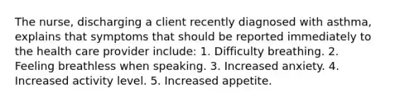 The nurse, discharging a client recently diagnosed with asthma, explains that symptoms that should be reported immediately to the health care provider include: 1. Difficulty breathing. 2. Feeling breathless when speaking. 3. Increased anxiety. 4. Increased activity level. 5. Increased appetite.