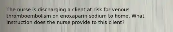 The nurse is discharging a client at risk for venous thromboembolism on enoxaparin sodium to home. What instruction does the nurse provide to this client?