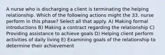 A nurse who is discharging a client is terminating the helping relationship. Which of the following actions might the 33. nurse perform in this phase? Select all that apply. A) Making formal introductions B) Making a contract regarding the relationship C) Providing assistance to achieve goals D) Helping client perform activities of daily living E) Examining goals of the relationship to determine their achievement