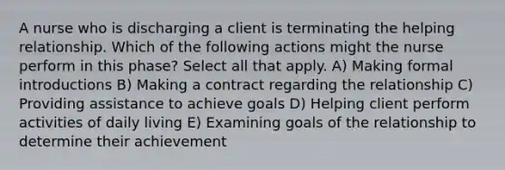 A nurse who is discharging a client is terminating the helping relationship. Which of the following actions might the nurse perform in this phase? Select all that apply. A) Making formal introductions B) Making a contract regarding the relationship C) Providing assistance to achieve goals D) Helping client perform activities of daily living E) Examining goals of the relationship to determine their achievement