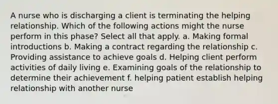 A nurse who is discharging a client is terminating the helping relationship. Which of the following actions might the nurse perform in this phase? Select all that apply. a. Making formal introductions b. Making a contract regarding the relationship c. Providing assistance to achieve goals d. Helping client perform activities of daily living e. Examining goals of the relationship to determine their achievement f. helping patient establish helping relationship with another nurse