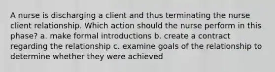 A nurse is discharging a client and thus terminating the nurse client relationship. Which action should the nurse perform in this phase? a. make formal introductions b. create a contract regarding the relationship c. examine goals of the relationship to determine whether they were achieved