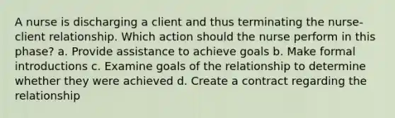 A nurse is discharging a client and thus terminating the nurse-client relationship. Which action should the nurse perform in this phase? a. Provide assistance to achieve goals b. Make formal introductions c. Examine goals of the relationship to determine whether they were achieved d. Create a contract regarding the relationship