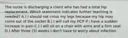 The nurse is discharging a client who has had a total hip replacement. Which statement indicates further teaching is needed? A.) I should not cross my legs because my hip may come out of the socket B.) I will call my HCP if i have a sudden increase in pain C.) I will sit on a chair with arms and a firm seat D.) After three (3) weeks I don't have to worry about infection