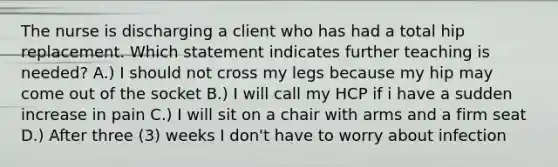 The nurse is discharging a client who has had a total hip replacement. Which statement indicates further teaching is needed? A.) I should not cross my legs because my hip may come out of the socket B.) I will call my HCP if i have a sudden increase in pain C.) I will sit on a chair with arms and a firm seat D.) After three (3) weeks I don't have to worry about infection