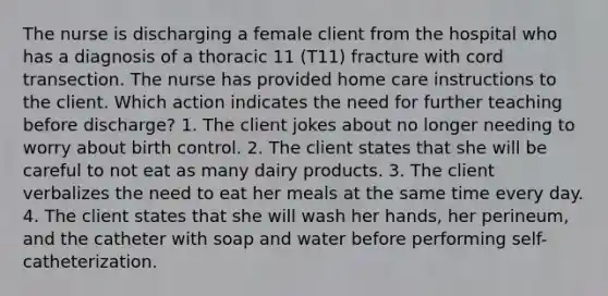 The nurse is discharging a female client from the hospital who has a diagnosis of a thoracic 11 (T11) fracture with cord transection. The nurse has provided home care instructions to the client. Which action indicates the need for further teaching before discharge? 1. The client jokes about no longer needing to worry about birth control. 2. The client states that she will be careful to not eat as many dairy products. 3. The client verbalizes the need to eat her meals at the same time every day. 4. The client states that she will wash her hands, her perineum, and the catheter with soap and water before performing self-catheterization.