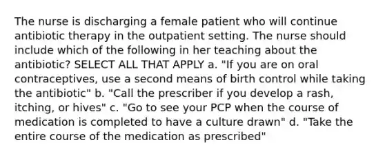 The nurse is discharging a female patient who will continue antibiotic therapy in the outpatient setting. The nurse should include which of the following in her teaching about the antibiotic? SELECT ALL THAT APPLY a. "If you are on oral contraceptives, use a second means of birth control while taking the antibiotic" b. "Call the prescriber if you develop a rash, itching, or hives" c. "Go to see your PCP when the course of medication is completed to have a culture drawn" d. "Take the entire course of the medication as prescribed"