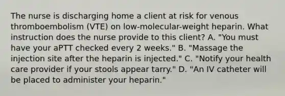 The nurse is discharging home a client at risk for venous thromboembolism (VTE) on low-molecular-weight heparin. What instruction does the nurse provide to this client? A. "You must have your aPTT checked every 2 weeks." B. "Massage the injection site after the heparin is injected." C. "Notify your health care provider if your stools appear tarry." D. "An IV catheter will be placed to administer your heparin."