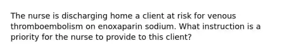 The nurse is discharging home a client at risk for venous thromboembolism on enoxaparin sodium. What instruction is a priority for the nurse to provide to this client?