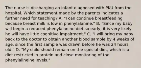 The nurse is discharging an infant diagnosed with PKU from the hospital. Which statement made by the parents indicates a further need for teaching? A. "I can continue breastfeeding because breast milk is low in phenylalanine." B. "Since my baby will begin a reduced phenylalanine diet so early, it is very likely he will have little cognitive impairment." C. "I will bring my baby back to the doctor to obtain another blood sample by 4 weeks of age, since the first sample was drawn before he was 24 hours old." D. "My child should remain on the special diet, which is a diet restricted in protein and close monitoring of the phenylalineine levels."